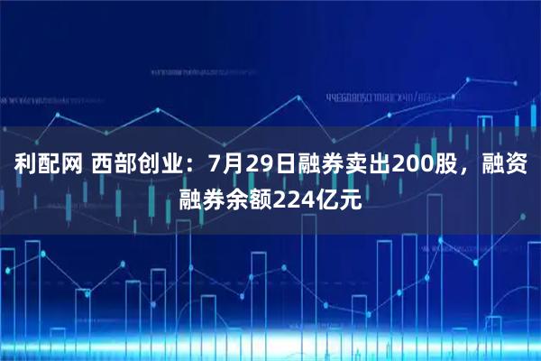 利配网 西部创业：7月29日融券卖出200股，融资融券余额224亿元