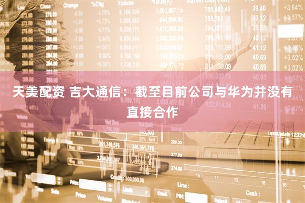 天美配资 吉大通信：截至目前公司与华为并没有直接合作
