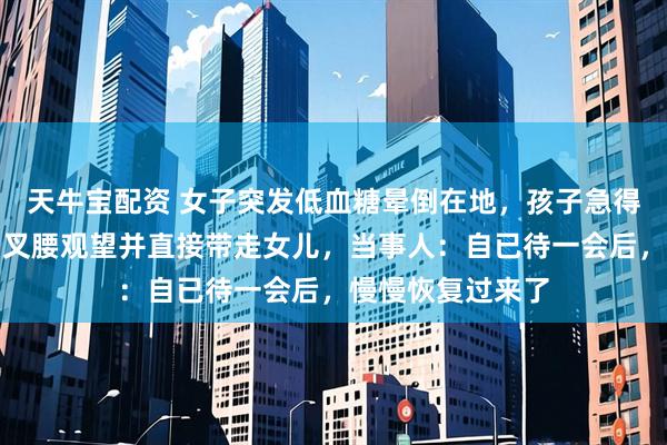 天牛宝配资 女子突发低血糖晕倒在地，孩子急得大哭，丈夫一旁叉腰观望并直接带走女儿，当事人：自已待一会后，慢慢恢复过来了