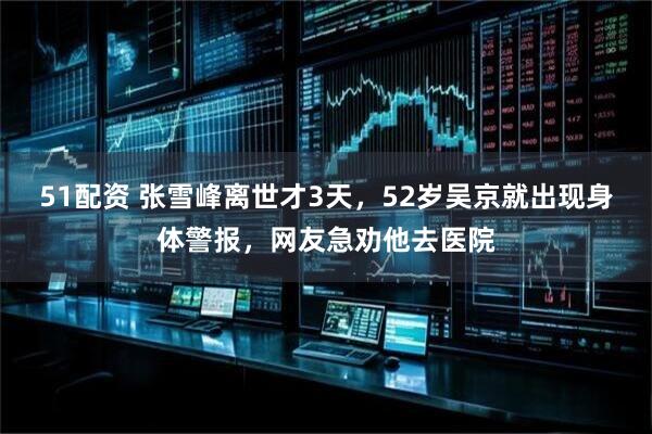 51配资 张雪峰离世才3天，52岁吴京就出现身体警报，网友急劝他去医院