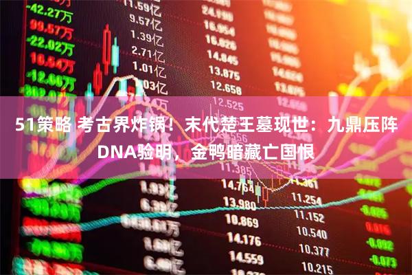51策略 考古界炸锅！末代楚王墓现世：九鼎压阵DNA验明，金鸭暗藏亡国恨