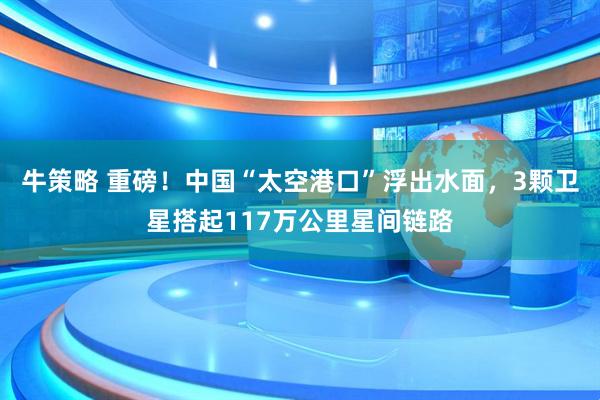 牛策略 重磅！中国“太空港口”浮出水面，3颗卫星搭起117万公里星间链路