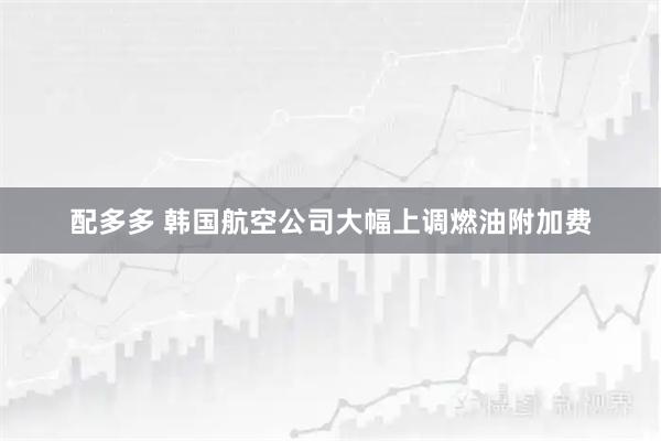 配多多 韩国航空公司大幅上调燃油附加费