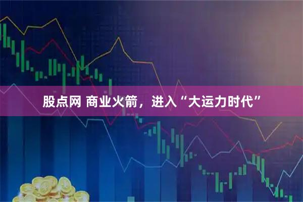 股点网 商业火箭，进入“大运力时代”