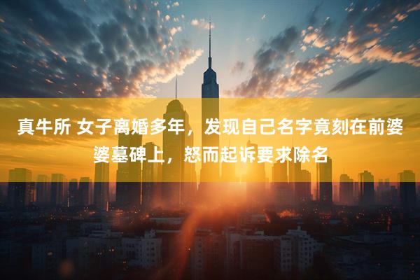 真牛所 女子离婚多年，发现自己名字竟刻在前婆婆墓碑上，怒而起诉要求除名