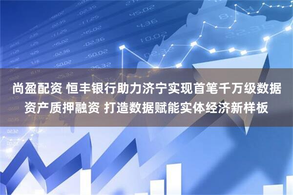 尚盈配资 恒丰银行助力济宁实现首笔千万级数据资产质押融资 打造数据赋能实体经济新样板