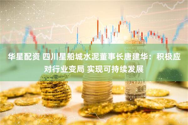 华星配资 四川星船城水泥董事长唐建华：积极应对行业变局 实现可持续发展
