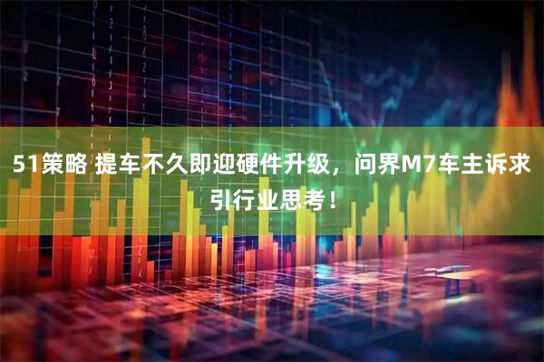 51策略 提车不久即迎硬件升级，问界M7车主诉求引行业思考！