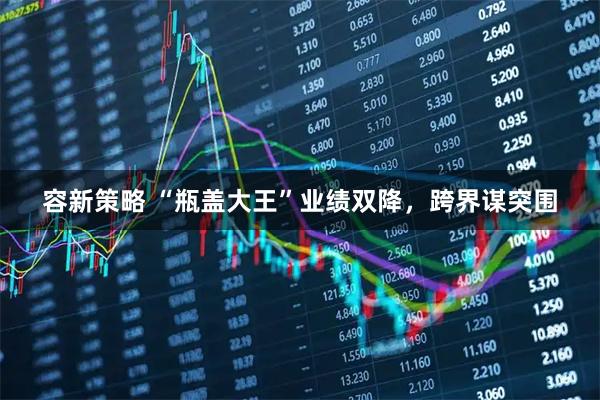 容新策略 “瓶盖大王”业绩双降，跨界谋突围