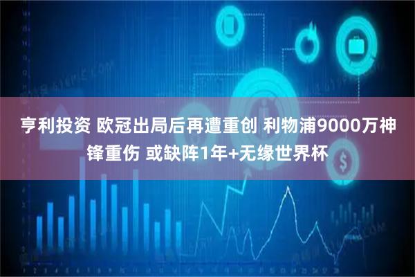 亨利投资 欧冠出局后再遭重创 利物浦9000万神锋重伤 或缺阵1年+无缘世界杯