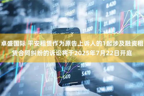 卓盛国际 平安租赁作为原告上诉人的1起涉及融资租赁合同纠纷的诉讼将于2025年7月22日开庭